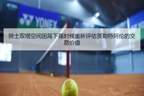 骑士双塔空间困局下是时候重新评估贾勒特阿伦的交易价值（zotysports）