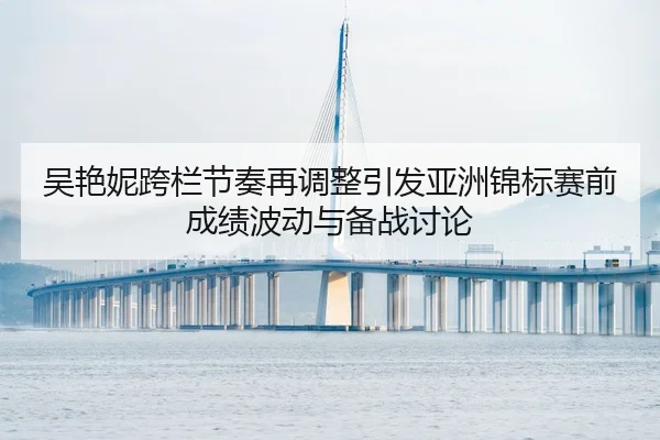 吴艳妮跨栏节奏再调整引发亚洲锦标赛前成绩波动与备战讨论（zotysports）